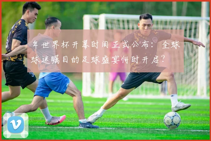 年世界杯开幕时间正式公布:全球球迷瞩目的足球盛宴何时开启?