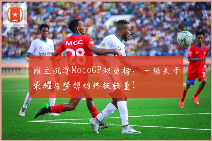 谁主沉浮MotoGP积分榜，一场关于荣耀与梦想的终极较量！
