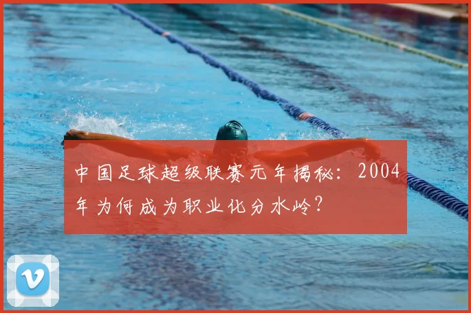 中国足球超级联赛元年揭秘：2004年为何成为职业化分水岭？