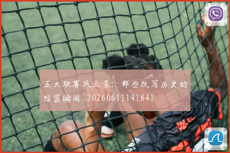 五大联赛风云录：那些改写历史的绿茵瞬间_20260611141841