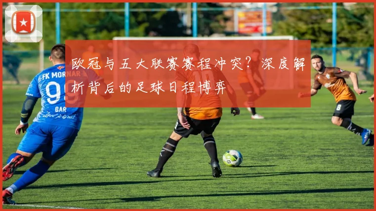 欧冠与五大联赛赛程冲突？深度解析背后的足球日程博弈