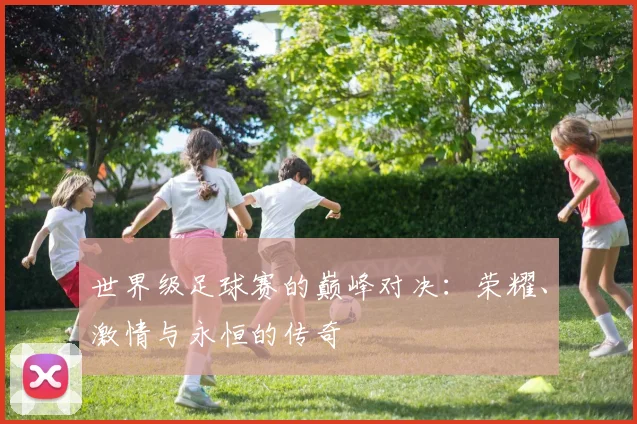 世界级足球赛的巅峰对决：荣耀、激情与永恒的传奇