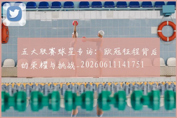 五大联赛球星专访：欧冠征程背后的荣耀与挑战_20260611141751