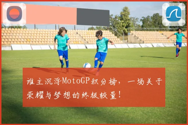 谁主沉浮MotoGP积分榜，一场关于荣耀与梦想的终极较量！