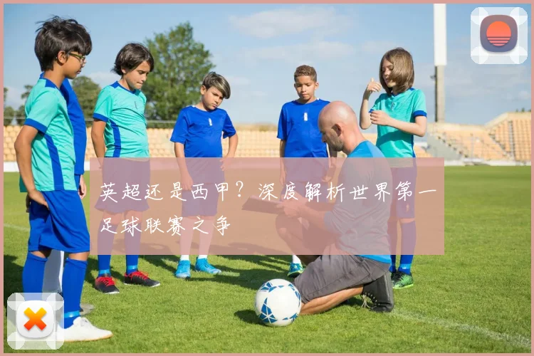 英超还是西甲?深度解析世界第一足球联赛之争