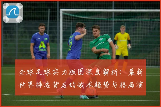 全球足球实力版图深度解析：最新世界排名背后的战术趋势与格局演变