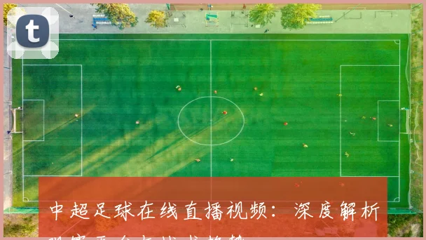 中超足球在线直播视频：深度解析观赛平台与战术趋势