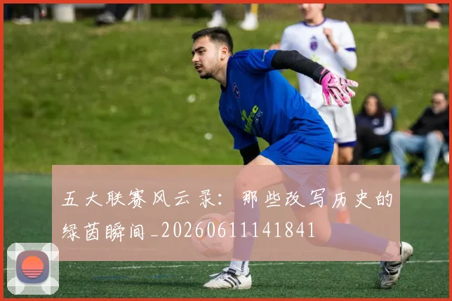 五大联赛风云录：那些改写历史的绿茵瞬间_20260611141841