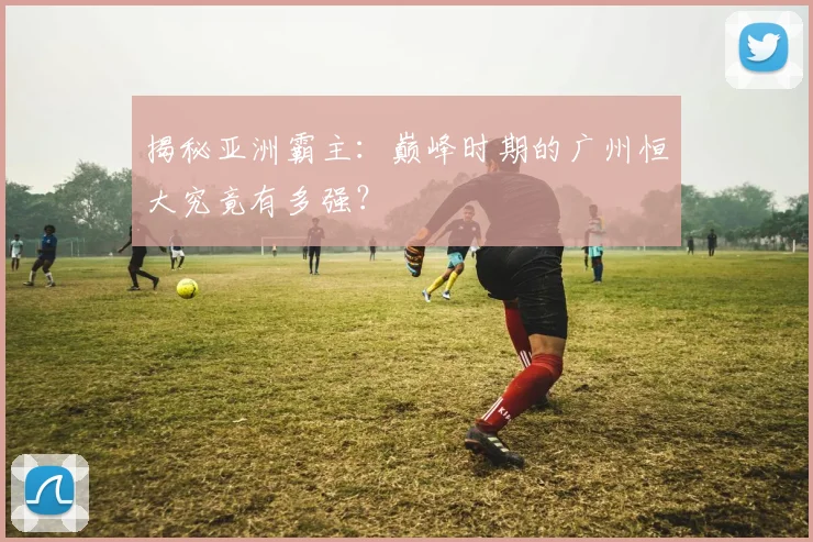 揭秘亚洲霸主:巅峰时期的广州恒大究竟有多强?