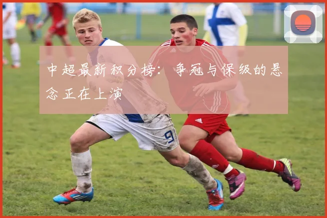 中超最新积分榜：争冠与保级的悬念正在上演
