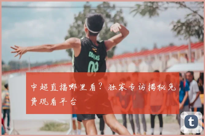 中超直播哪里看?独家专访揭秘免费观看平台